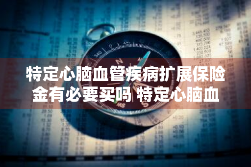 特定心脑血管疾病扩展保险金有必要买吗 特定心脑血管疾病扩展保险金有必要买吗多少钱