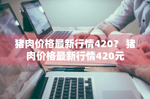 猪肉价格最新行情420？ 猪肉价格最新行情420元