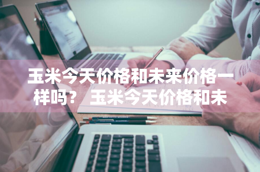 玉米今天价格和未来价格一样吗？ 玉米今天价格和未来价格一样吗知乎