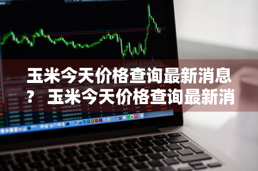 玉米今天价格查询最新消息？ 玉米今天价格查询最新消息表