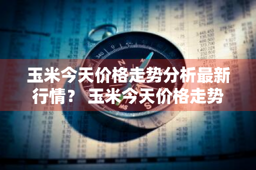 玉米今天价格走势分析最新行情？ 玉米今天价格走势分析最新行情图