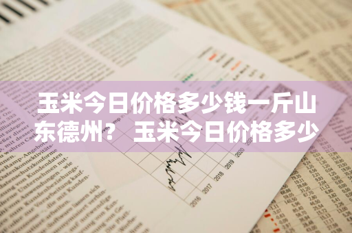 玉米今日价格多少钱一斤山东德州？ 玉米今日价格多少钱一斤山东德州