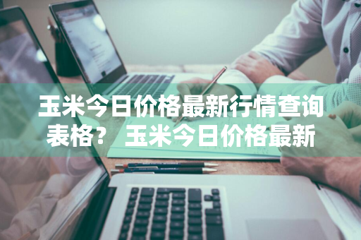 玉米今日价格最新行情查询表格？ 玉米今日价格最新行情查询表格图片