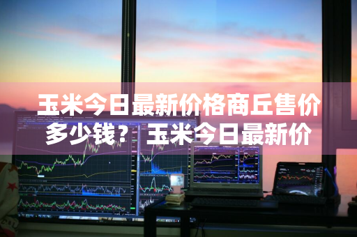 玉米今日最新价格商丘售价多少钱？ 玉米今日最新价格商丘售价多少钱一斤