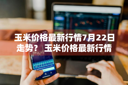 玉米价格最新行情7月22日走势？ 玉米价格最新行情7月22日走势图