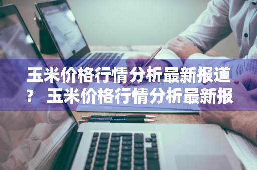 玉米价格行情分析最新报道？ 玉米价格行情分析最新报道