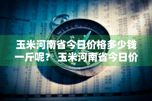 玉米河南省今日价格多少钱一斤呢？ 玉米河南省今日价格多少钱一斤呢