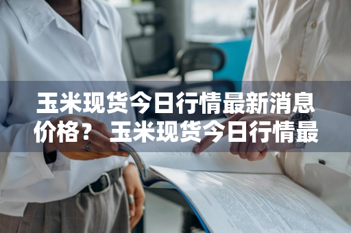 玉米现货今日行情最新消息价格？ 玉米现货今日行情最新消息价格表