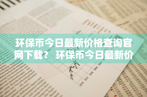 环保币今日最新价格查询官网下载？ 环保币今日最新价格查询官网下载