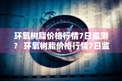 环氧树脂价格行情7日监测？ 环氧树脂价格行情7日监测