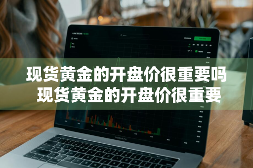 现货黄金的开盘价很重要吗 现货黄金的开盘价很重要吗为什么