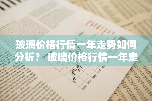 玻璃价格行情一年走势如何分析？ 玻璃价格行情一年走势如何分析出来