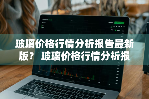 玻璃价格行情分析报告最新版？ 玻璃价格行情分析报告最新版