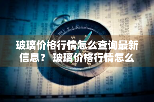 玻璃价格行情怎么查询最新信息？ 玻璃价格行情怎么查询最新信息呢