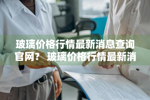 玻璃价格行情最新消息查询官网？ 玻璃价格行情最新消息查询官网