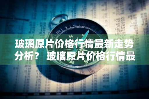 玻璃原片价格行情最新走势分析？ 玻璃原片价格行情最新走势分析图