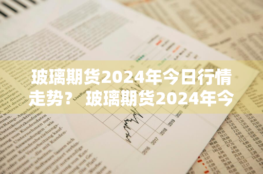 玻璃期货2024年今日行情走势？ 玻璃期货2024年今日行情走势图