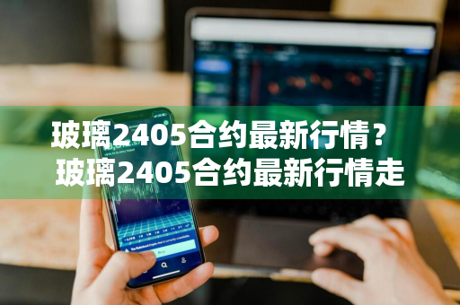 玻璃2405合约最新行情？ 玻璃2405合约最新行情走势