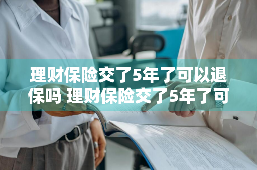 理财保险交了5年了可以退保吗 理财保险交了5年了可以退保吗多少钱