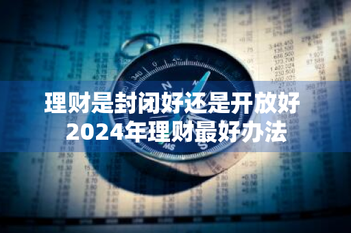 理财是封闭好还是开放好 2024年理财最好办法