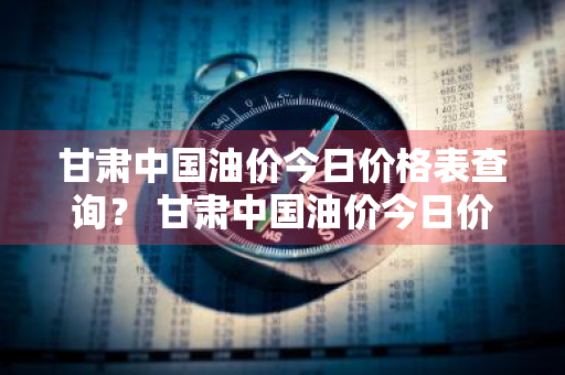 甘肃中国油价今日价格表查询？ 甘肃中国油价今日价格表查询最新