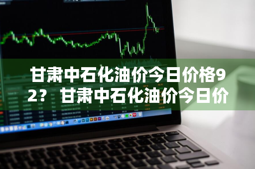 甘肃中石化油价今日价格92？ 甘肃中石化油价今日价格92号