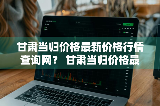 甘肃当归价格最新价格行情查询网？ 甘肃当归价格最新价格行情查询网站