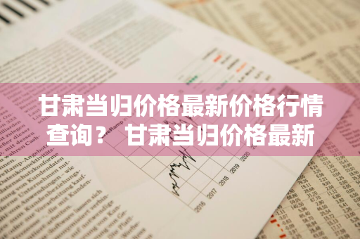 甘肃当归价格最新价格行情查询？ 甘肃当归价格最新价格行情查询网