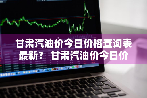 甘肃汽油价今日价格查询表最新？ 甘肃汽油价今日价格查询表最新消息