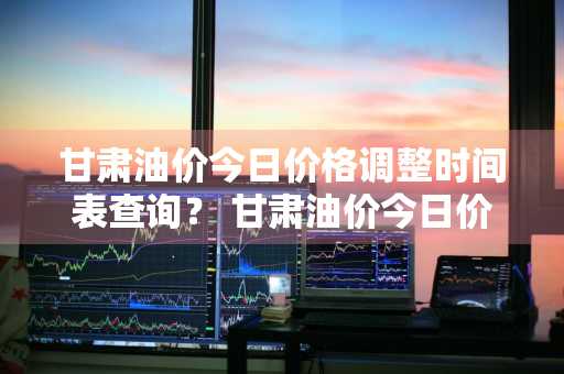 甘肃油价今日价格调整时间表查询？ 甘肃油价今日价格调整时间表查询最新