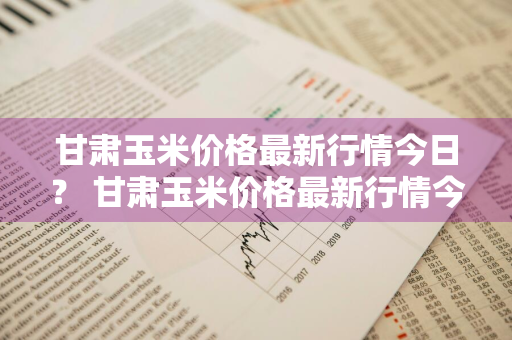 甘肃玉米价格最新行情今日？ 甘肃玉米价格最新行情今日最新消息