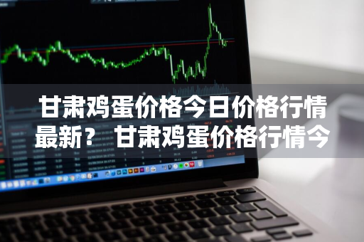 甘肃鸡蛋价格今日价格行情最新？ 甘肃鸡蛋价格行情今日报价