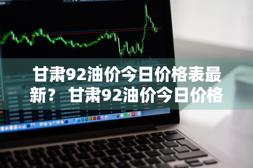 甘肃92油价今日价格表最新？ 甘肃92油价今日价格表最新