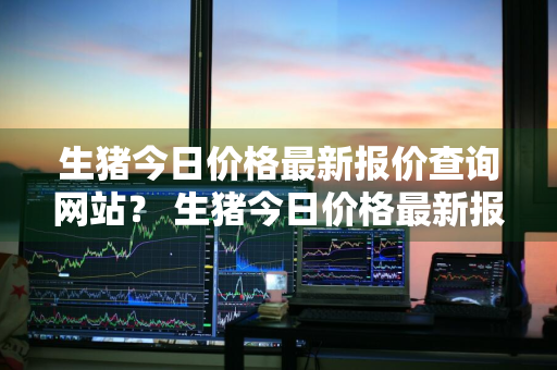 生猪今日价格最新报价查询网站？ 生猪今日价格最新报价查询网站