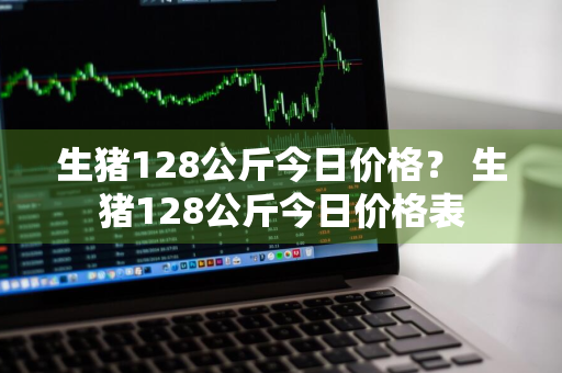 生猪128公斤今日价格？ 生猪128公斤今日价格表