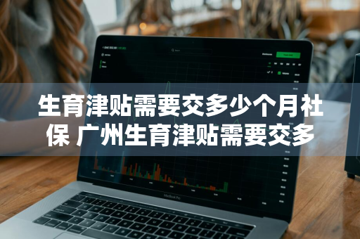 生育津贴需要交多少个月社保 广州生育津贴需要交多少个月社保