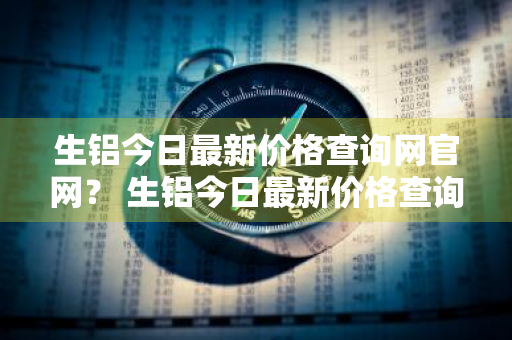 生铝今日最新价格查询网官网？ 生铝今日最新价格查询网官网