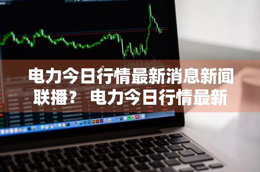 电力今日行情最新消息新闻联播？ 电力今日行情最新消息新闻联播视频