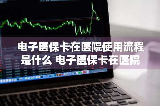 电子医保卡在医院使用流程是什么 电子医保卡在医院使用流程是什么样的