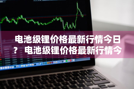 电池级锂价格最新行情今日？ 电池级锂价格最新行情今日