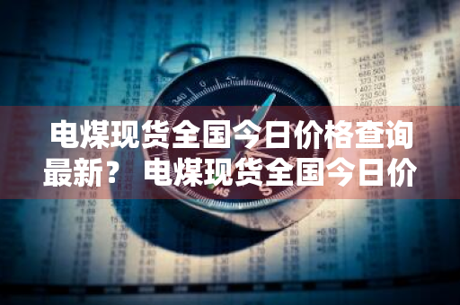 电煤现货全国今日价格查询最新？ 电煤现货全国今日价格查询最新消息