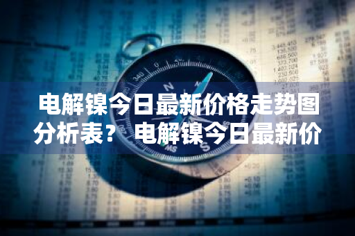 电解镍今日最新价格走势图分析表？ 电解镍今日最新价格走势图分析表