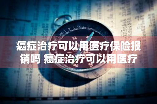 癌症治疗可以用医疗保险报销吗 癌症治疗可以用医疗保险报销吗多少钱