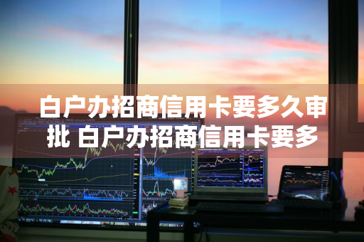 白户办招商信用卡要多久审批 白户办招商信用卡要多久审批通过