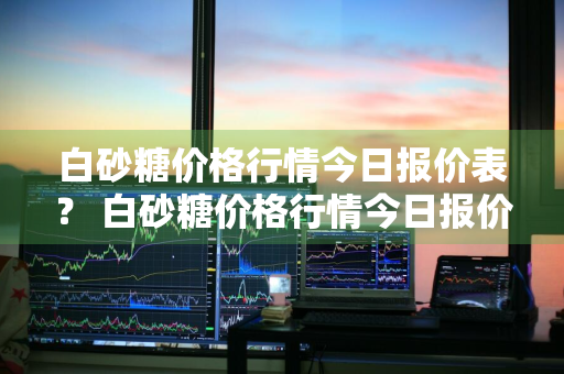 白砂糖价格行情今日报价表？ 白砂糖价格行情今日报价表