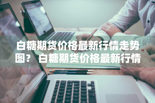 白糖期货价格最新行情走势图？ 白糖期货价格最新行情走势图分析