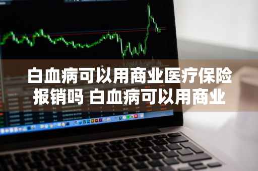 白血病可以用商业医疗保险报销吗 白血病可以用商业医疗保险报销吗多少钱