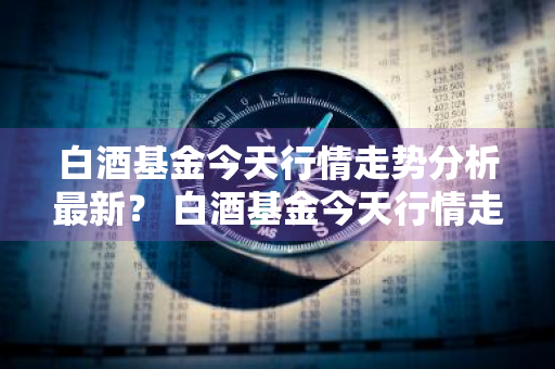 白酒基金今天行情走势分析最新？ 白酒基金今天行情走势分析最新消息