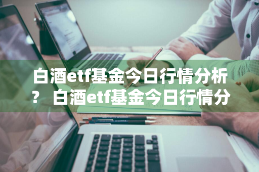 白酒etf基金今日行情分析？ 白酒etf基金今日行情分析报告