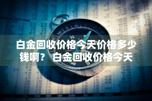 白金回收价格今天价格多少钱啊？ 白金回收价格今天价格多少钱啊图片